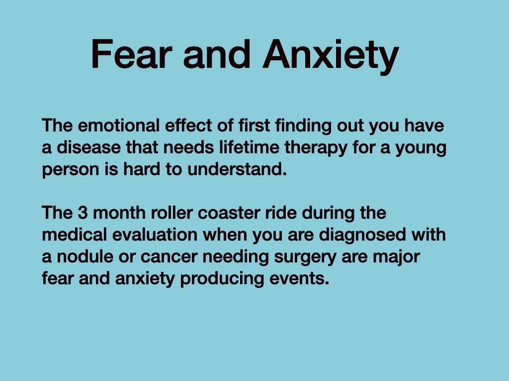 Fear and Anxiety — the emotional effect of first finding out you have a disease that needs lifetime therapy; the 3 month roller coaster ride during medical evaluation for nodule or cancer needing surgery